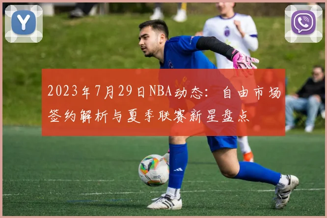 2023年7月29日NBA动态：自由市场签约解析与夏季联赛新星盘点