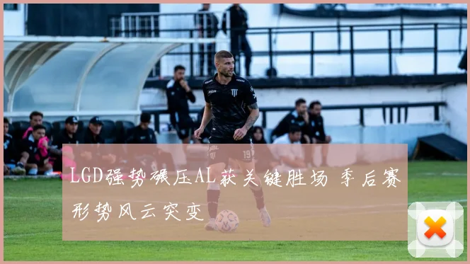 LGD强势碾压AL获关键胜场 季后赛形势风云突变