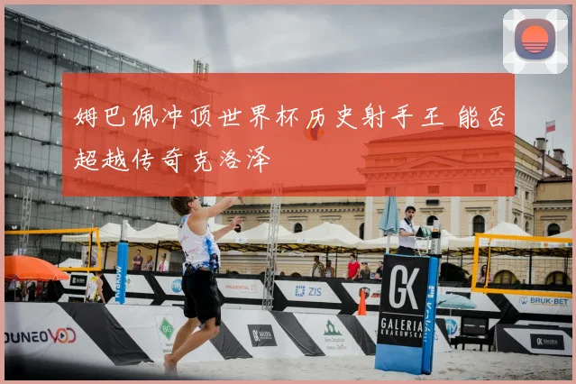 姆巴佩冲顶世界杯历史射手王 能否超越传奇克洛泽