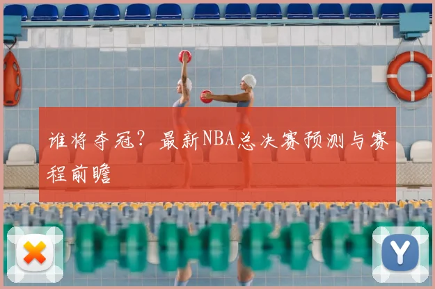 谁将夺冠？最新NBA总决赛预测与赛程前瞻
