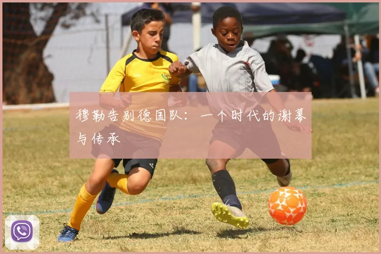 穆勒告别德国队:一个时代的谢幕与传承