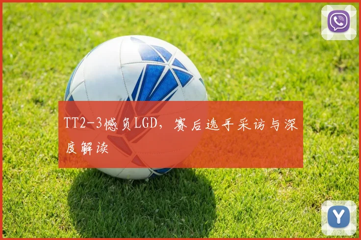 TT2-3憾负LGD，赛后选手采访与深度解读