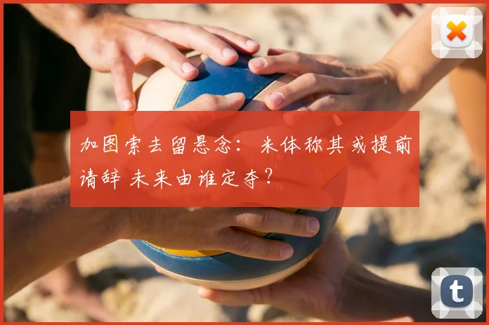 加图索去留悬念：米体称其或提前请辞 未来由谁定夺？