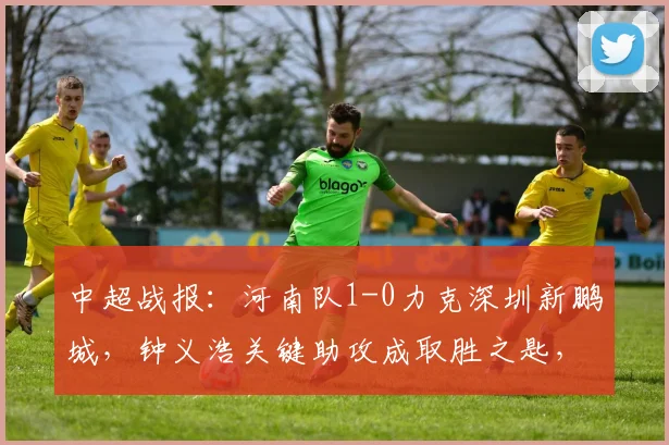 中超战报：河南队1-0力克深圳新鹏城，钟义浩关键助攻成取胜之匙，附全场分析