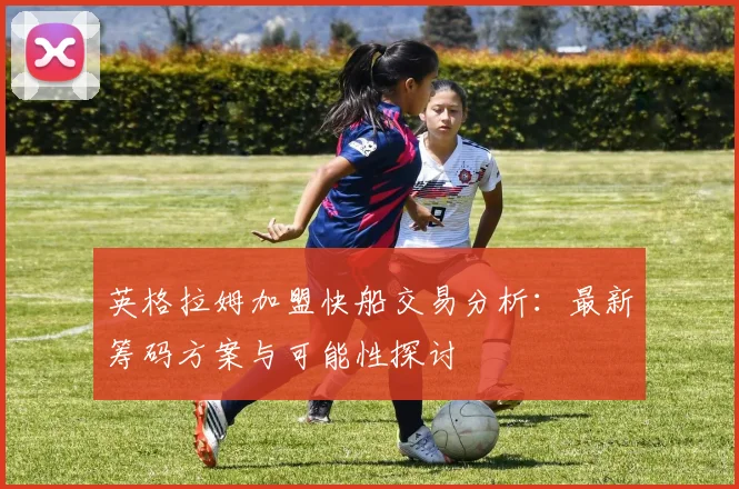 英格拉姆加盟快船交易分析：最新筹码方案与可能性探讨