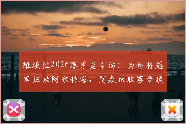 维埃拉2026赛季后专访：为何将冠军归功阿尔特塔，阿森纳联赛登顶的幕后细节