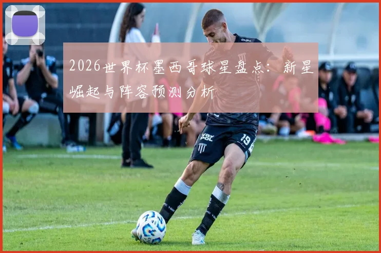 2026世界杯墨西哥球星盘点：新星崛起与阵容预测分析