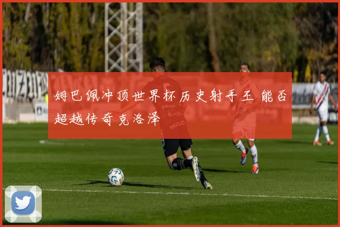 姆巴佩冲顶世界杯历史射手王 能否超越传奇克洛泽