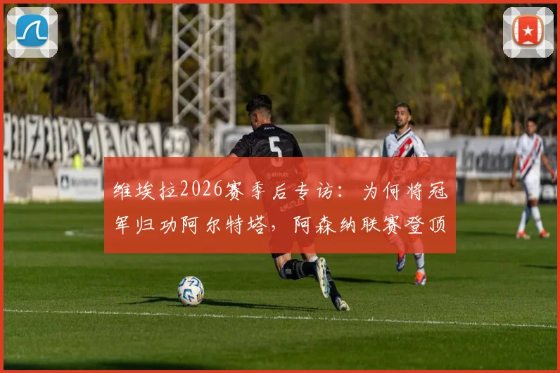 维埃拉2026赛季后专访：为何将冠军归功阿尔特塔，阿森纳联赛登顶的幕后细节