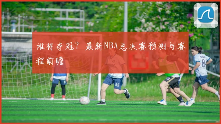 谁将夺冠？最新NBA总决赛预测与赛程前瞻