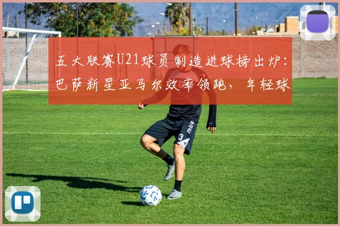 五大联赛U21球员制造进球榜出炉：巴萨新星亚马尔效率领跑，年轻球员数据全面解析