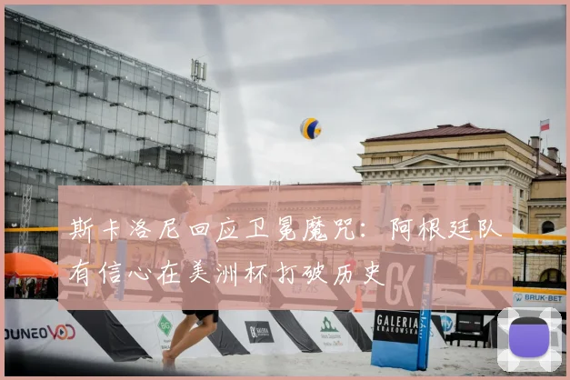 斯卡洛尼回应卫冕魔咒：阿根廷队有信心在美洲杯打破历史