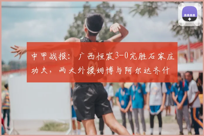 中甲战报：广西恒宸3-0完胜石家庄功夫，两大外援姆博与阿尔达齐什维利联手建功