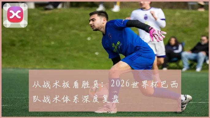 从战术板看胜负：2026世界杯巴西队战术体系深度复盘