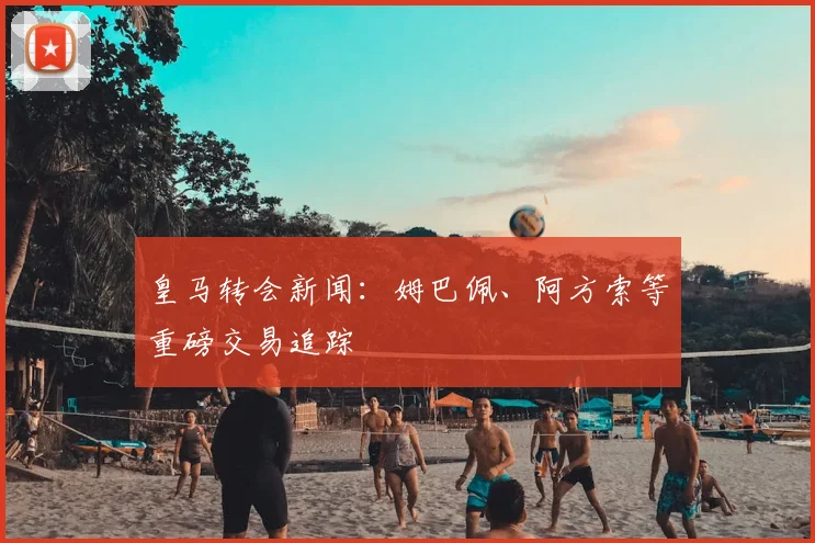 皇马转会新闻：姆巴佩、阿方索等重磅交易追踪