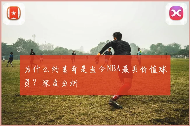 为什么约基奇是当今NBA最具价值球员？深度分析
