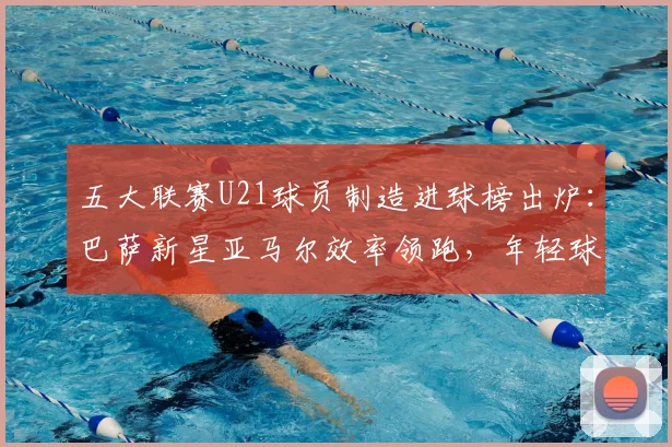 五大联赛U21球员制造进球榜出炉：巴萨新星亚马尔效率领跑，年轻球员数据全面解析