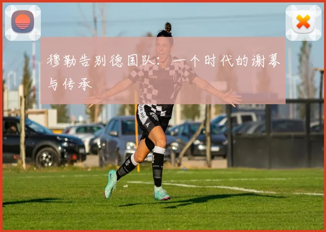 穆勒告别德国队：一个时代的谢幕与传承