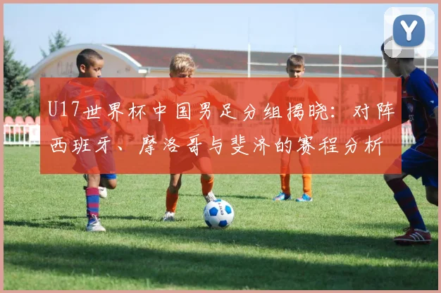 U17世界杯中国男足分组揭晓：对阵西班牙、摩洛哥与斐济的赛程分析与晋级展望